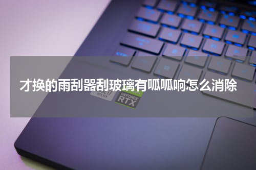 才换的雨刮器刮玻璃有呱呱响怎么消除