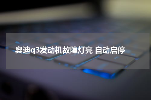 奥迪q3发动机故障灯亮 自动启停