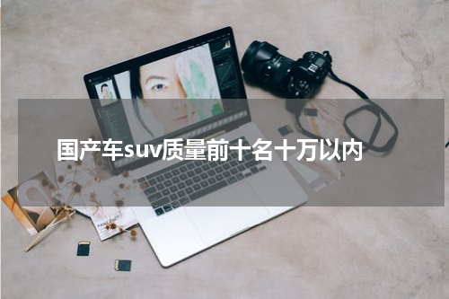 国产车suv质量前十名十万以内