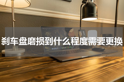 刹车盘磨损到什么程度需要更换
