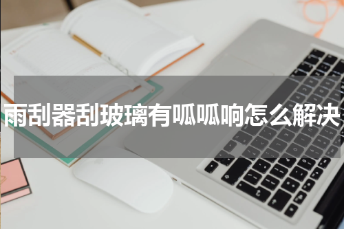 雨刮器刮玻璃有呱呱响怎么解决