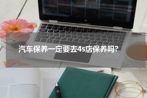 汽车保养一定要去4s店保养吗?