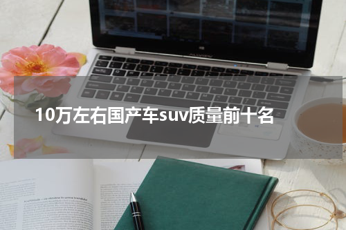 10万左右国产车suv质量前十名