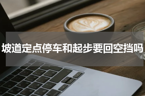 坡道定点停车和起步要回空挡吗
