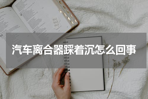 汽车离合器踩着沉怎么回事