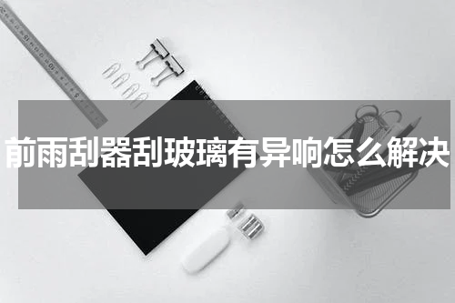 前雨刮器刮玻璃有异响怎么解决