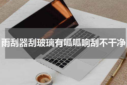 雨刮器刮玻璃有呱呱响刮不干净
