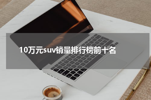 10万元suv销量排行榜前十名