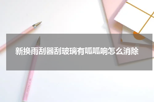 新换雨刮器刮玻璃有呱呱响怎么消除