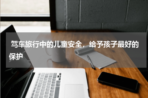  驾车旅行中的儿童安全，给予孩子最好的保护