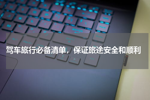  驾车旅行必备清单，保证旅途安全和顺利