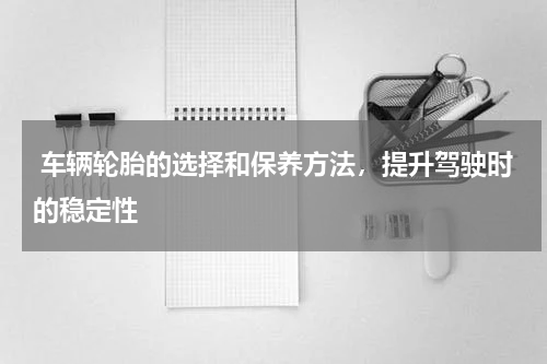 车辆轮胎的选择和保养方法，提升驾驶时的稳定性