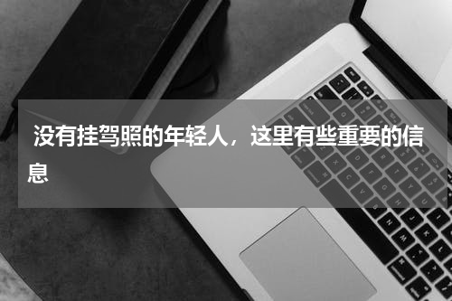  没有挂驾照的年轻人，这里有些重要的信息