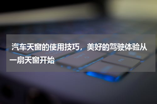  汽车天窗的使用技巧，美好的驾驶体验从一扇天窗开始