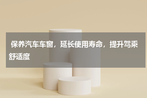  保养汽车车窗，延长使用寿命，提升驾乘舒适度