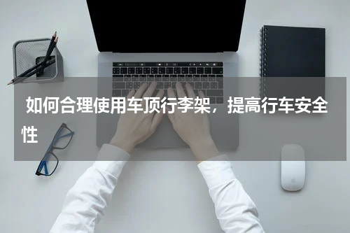  如何合理使用车顶行李架，提高行车安全性