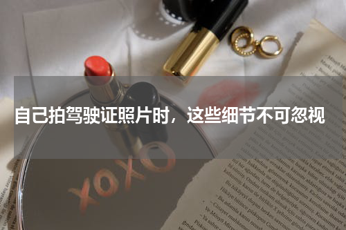  自己拍驾驶证照片时，这些细节不可忽视
