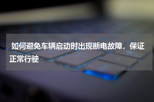  如何避免车辆启动时出现断电故障，保证正常行驶