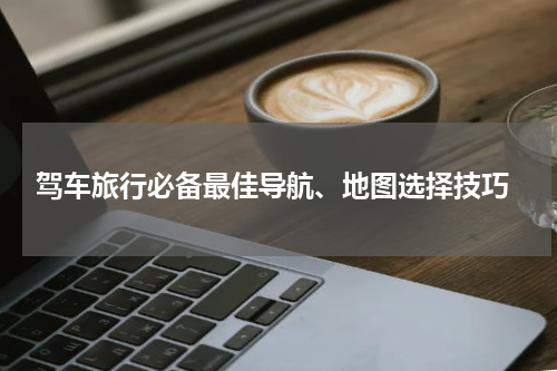  驾车旅行必备最佳导航、地图选择技巧