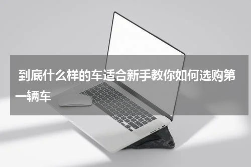  到底什么样的车适合新手教你如何选购第一辆车