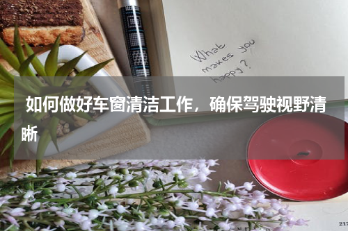  如何做好车窗清洁工作，确保驾驶视野清晰
