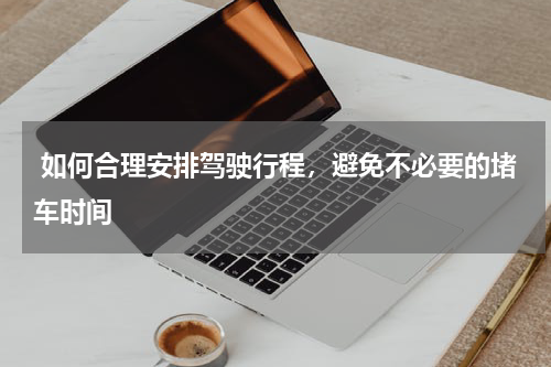  如何合理安排驾驶行程，避免不必要的堵车时间
