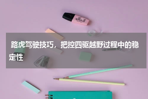  路虎驾驶技巧，把控四驱越野过程中的稳定性