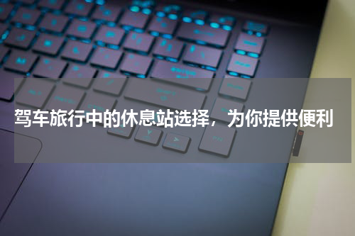  驾车旅行中的休息站选择，为你提供便利