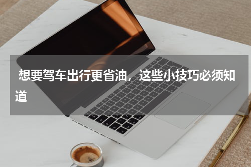  想要驾车出行更省油，这些小技巧必须知道