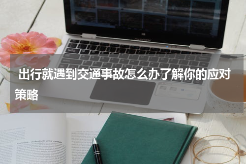  出行就遇到交通事故怎么办了解你的应对策略