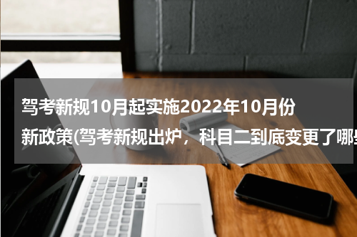驾考新规10月起实施2022年10月份新政策(驾考新规出炉，科目二到底变更了哪些规定)