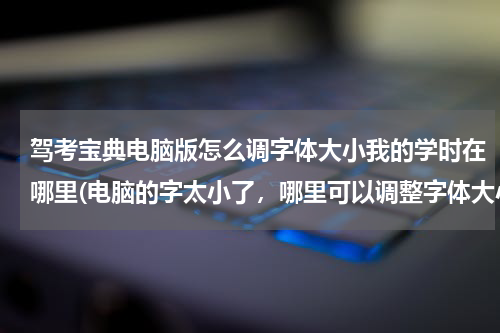 驾考宝典电脑版怎么调字体大小我的学时在哪里(电脑的字太小了，哪里可以调整字体大小？)