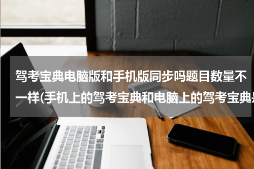 驾考宝典电脑版和手机版同步吗题目数量不一样(手机上的驾考宝典和电脑上的驾考宝典是不是一样的？)