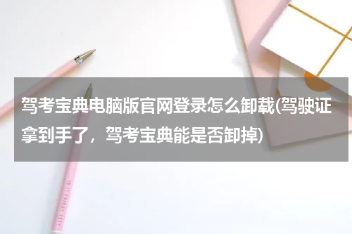 驾考宝典电脑版官网登录怎么卸载(驾驶证拿到手了，驾考宝典能是否卸掉)