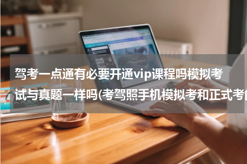 驾考一点通有必要开通vip课程吗模拟考试与真题一样吗(考驾照手机模拟考和正式考的题目是一样的吗？)