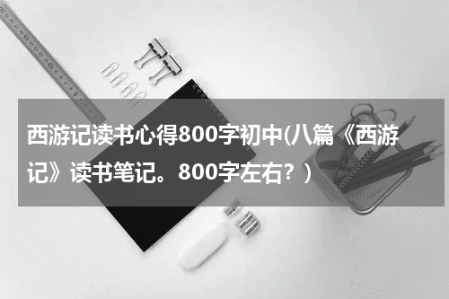 西游记读书心得800字初中(八篇《西游记》读书笔记。800字左右？)