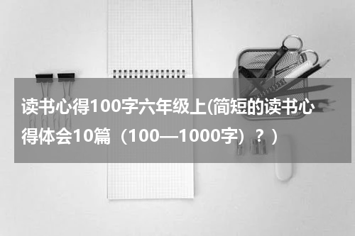 读书心得100字六年级上(简短的读书心得体会10篇（100—1000字）？)