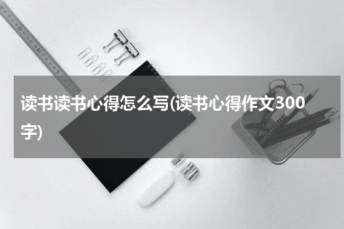 读书读书心得怎么写(读书心得作文300字)