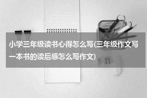 小学三年级读书心得怎么写(三年级作文写一本书的读后感怎么写作文)