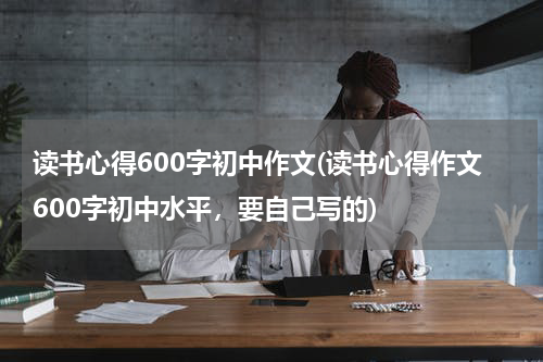 读书心得600字初中作文(读书心得作文600字初中水平，要自己写的)