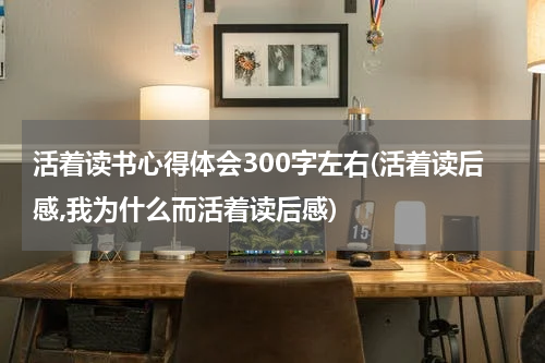 活着读书心得体会300字左右(活着读后感,我为什么而活着读后感)