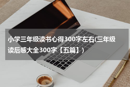 小学三年级读书心得300字左右(三年级读后感大全300字【五篇】)