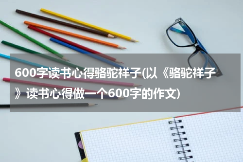 600字读书心得骆驼祥子(以《骆驼祥子》读书心得做一个600字的作文)
