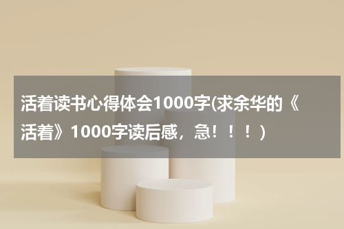 活着读书心得体会1000字(求余华的《活着》1000字读后感，急！！！)