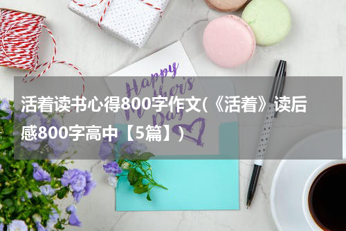 活着读书心得800字作文(《活着》读后感800字高中【5篇】)