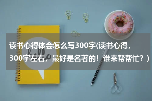 读书心得体会怎么写300字(读书心得，300字左右，最好是名著的！谁来帮帮忙？)