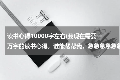 读书心得10000字左右(我现在需要一万字的读书心得，谁能帮帮我，急急急急急急)