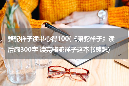 骆驼祥子读书心得100(《骆驼祥子》读后感300字 读完骆驼祥子这本书感想)