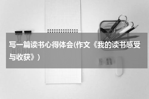 写一篇读书心得体会(作文《我的读书感受与收获》)