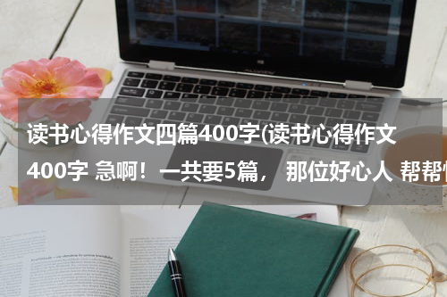 读书心得作文四篇400字(读书心得作文400字 急啊！一共要5篇， 那位好心人 帮帮忙吧！)